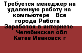 Требуется менеджер на удаленную работу на компьютере - Все города Работа » Заработок в интернете   . Челябинская обл.,Катав-Ивановск г.